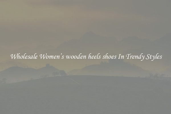 Wholesale Women’s wooden heels shoes In Trendy Styles