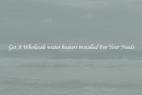 Get A Wholesale water heaters installed For Your Needs