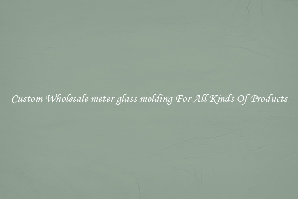 Custom Wholesale meter glass molding For All Kinds Of Products