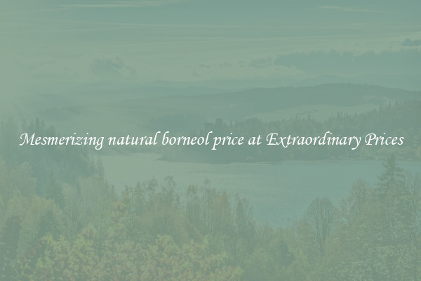 Mesmerizing natural borneol price at Extraordinary Prices