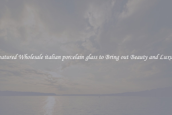 Featured Wholesale italian porcelain glass to Bring out Beauty and Luxury